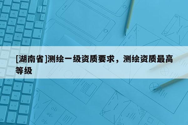 [湖南省]測繪一級資質要求，測繪資質最高等級