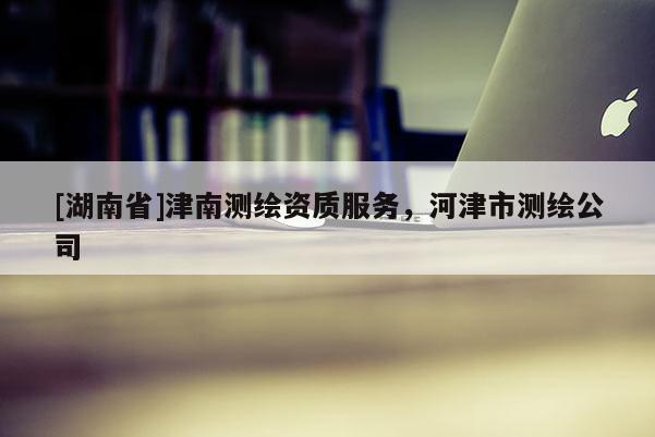 [湖南省]津南測繪資質服務，河津市測繪公司