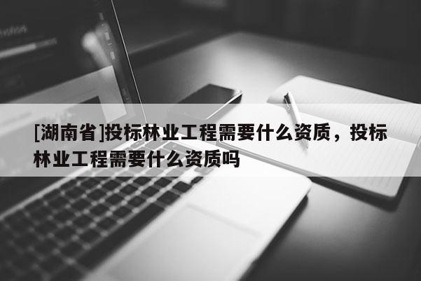 [湖南省]投標林業工程需要什么資質，投標林業工程需要什么資質嗎