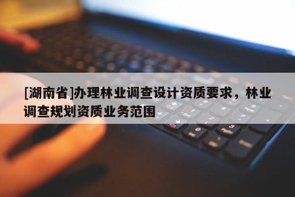 [湖南省]辦理林業調查設計資質要求，林業調查規劃資質業務范圍