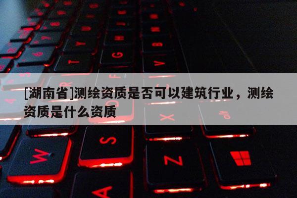 [湖南省]測繪資質是否可以建筑行業，測繪資質是什么資質