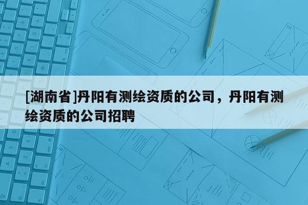 [湖南省]丹陽有測繪資質(zhì)的公司，丹陽有測繪資質(zhì)的公司招聘