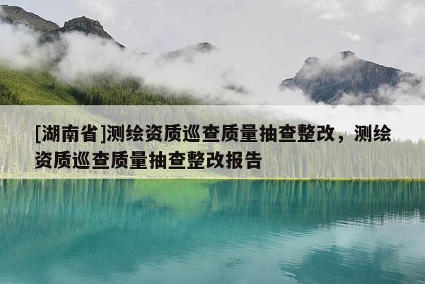 [湖南省]測繪資質巡查質量抽查整改，測繪資質巡查質量抽查整改報告