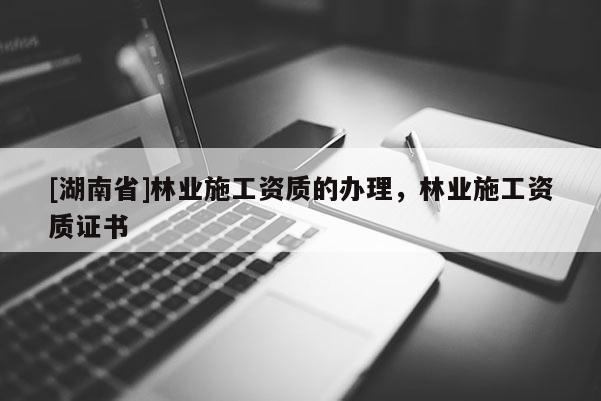 [湖南省]林業施工資質的辦理，林業施工資質證書