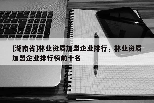 [湖南省]林業資質加盟企業排行，林業資質加盟企業排行榜前十名