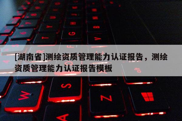 [湖南省]測(cè)繪資質(zhì)管理能力認(rèn)證報(bào)告，測(cè)繪資質(zhì)管理能力認(rèn)證報(bào)告模板