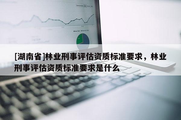 [湖南省]林業刑事評估資質標準要求，林業刑事評估資質標準要求是什么