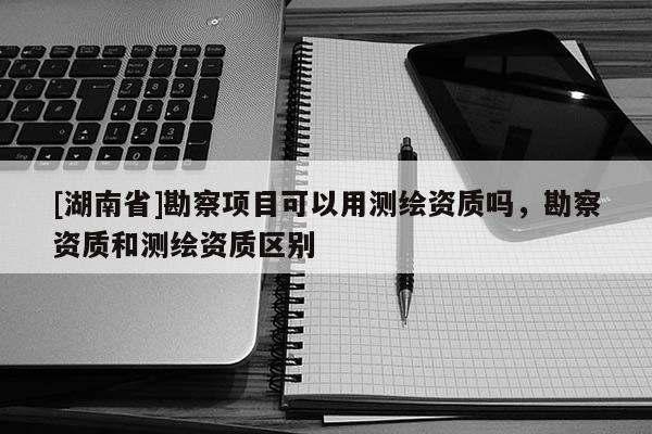 [湖南省]勘察項目可以用測繪資質嗎，勘察資質和測繪資質區別
