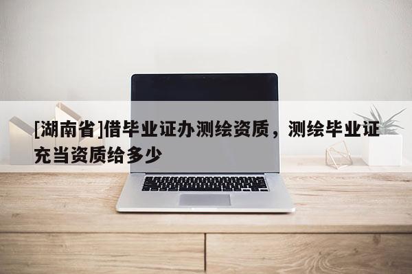 [湖南省]借畢業證辦測繪資質，測繪畢業證充當資質給多少