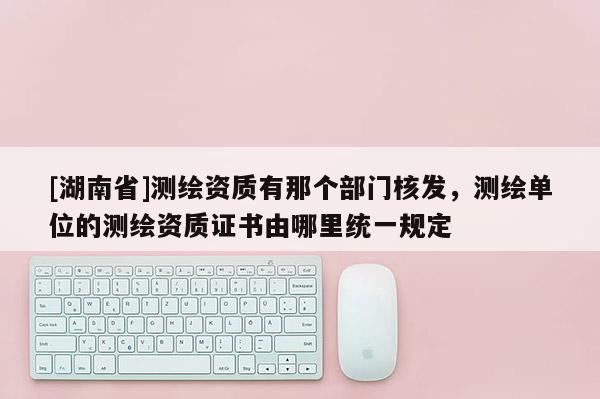 [湖南省]測(cè)繪資質(zhì)有那個(gè)部門(mén)核發(fā)，測(cè)繪單位的測(cè)繪資質(zhì)證書(shū)由哪里統(tǒng)一規(guī)定
