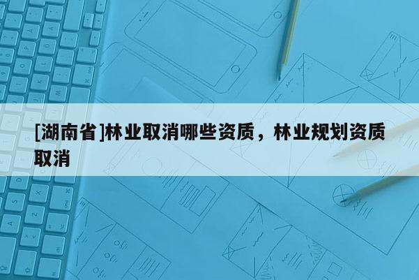 [湖南省]林業取消哪些資質，林業規劃資質取消