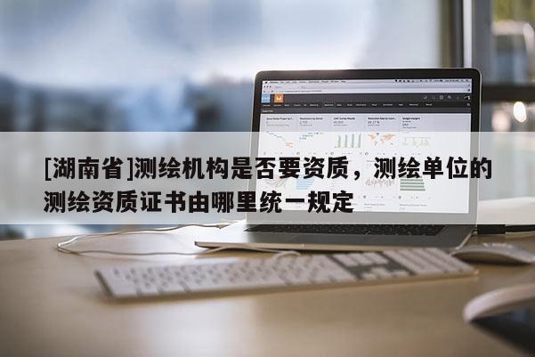 [湖南省]測繪機構(gòu)是否要資質(zhì)，測繪單位的測繪資質(zhì)證書由哪里統(tǒng)一規(guī)定