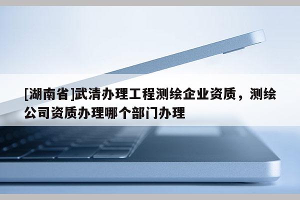 [湖南省]武清辦理工程測繪企業(yè)資質(zhì)，測繪公司資質(zhì)辦理哪個部門辦理