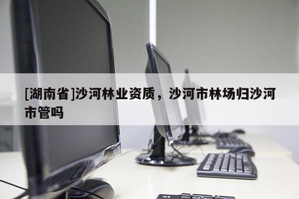 [湖南省]沙河林業(yè)資質(zhì)，沙河市林場歸沙河市管嗎