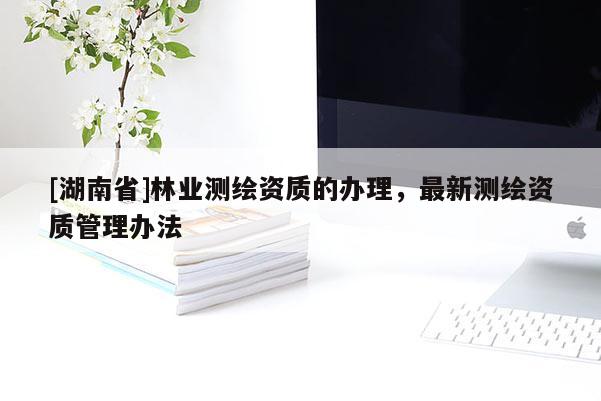 [湖南省]林業(yè)測繪資質(zhì)的辦理，最新測繪資質(zhì)管理辦法