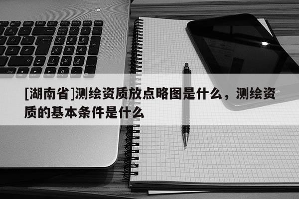 [湖南省]測繪資質放點略圖是什么，測繪資質的基本條件是什么