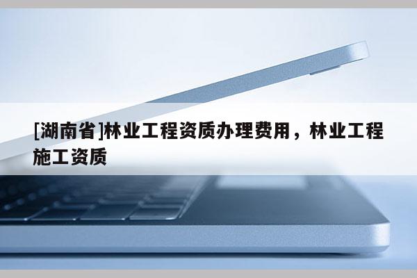 [湖南省]林業工程資質辦理費用，林業工程施工資質
