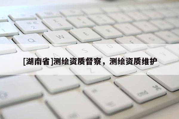 [湖南省]測繪資質(zhì)督察，測繪資質(zhì)維護(hù)