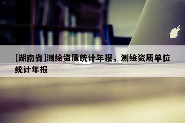 [湖南省]測繪資質統計年報，測繪資質單位統計年報