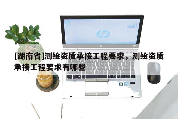 [湖南省]測繪資質承接工程要求，測繪資質承接工程要求有哪些