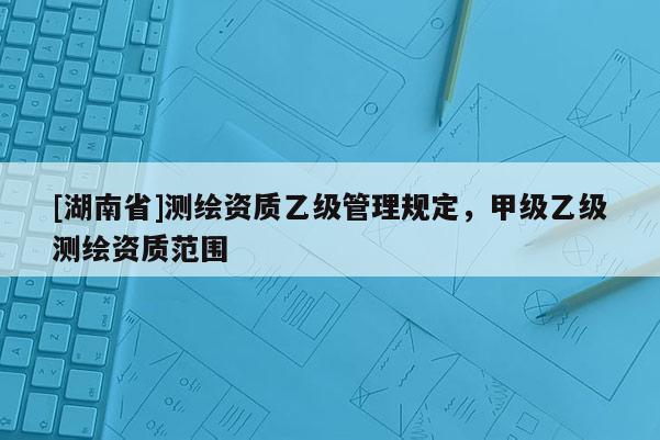 [湖南省]測繪資質(zhì)乙級管理規(guī)定，甲級乙級測繪資質(zhì)范圍