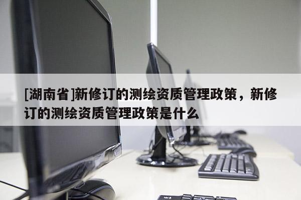 [湖南省]新修訂的測繪資質(zhì)管理政策，新修訂的測繪資質(zhì)管理政策是什么