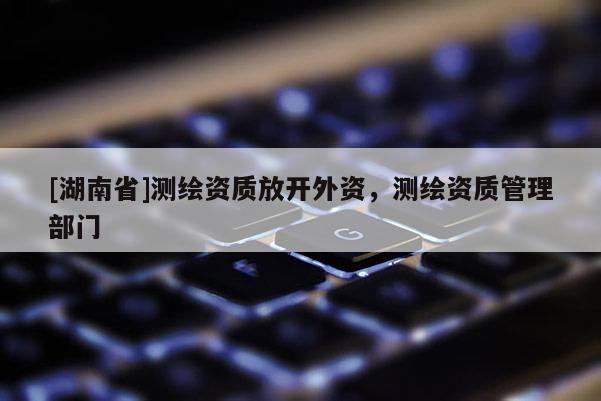 [湖南省]測繪資質(zhì)放開外資，測繪資質(zhì)管理部門