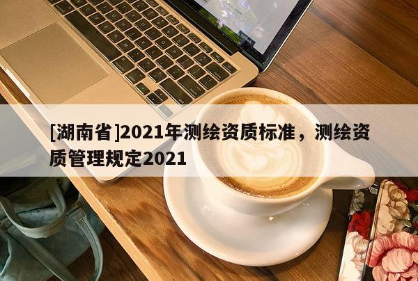 [湖南省]2021年測繪資質標準，測繪資質管理規定2021
