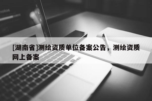 [湖南省]測繪資質單位備案公告，測繪資質網上備案