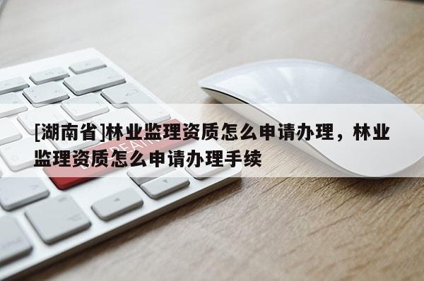 [湖南省]林業監理資質怎么申請辦理，林業監理資質怎么申請辦理手續