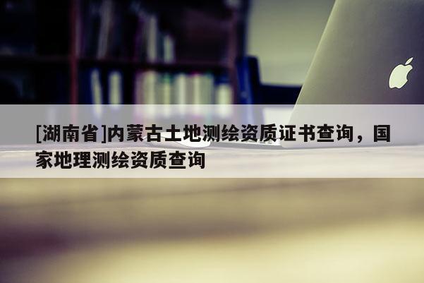 [湖南省]內蒙古土地測繪資質證書查詢，國家地理測繪資質查詢
