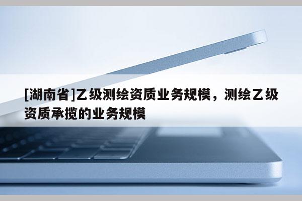[湖南省]乙級測繪資質業務規模，測繪乙級資質承攬的業務規模