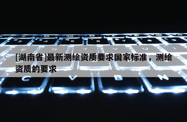 [湖南省]最新測繪資質要求國家標準，測繪資質的要求