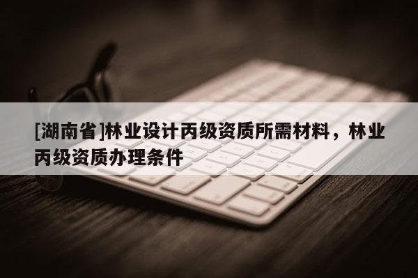 [湖南省]林業設計丙級資質所需材料，林業丙級資質辦理條件
