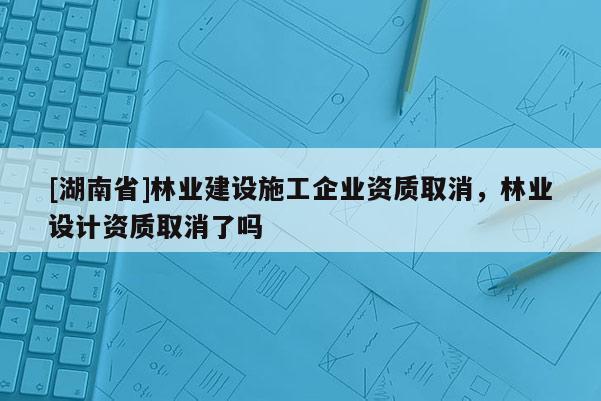 [湖南省]林業建設施工企業資質取消，林業設計資質取消了嗎