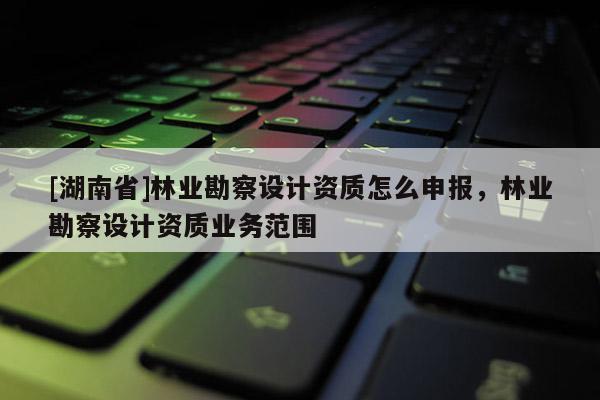 [湖南省]林業(yè)勘察設(shè)計資質(zhì)怎么申報，林業(yè)勘察設(shè)計資質(zhì)業(yè)務(wù)范圍