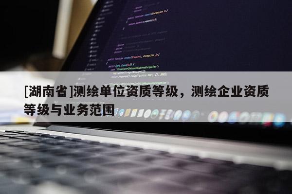 [湖南省]測繪單位資質等級，測繪企業資質等級與業務范圍
