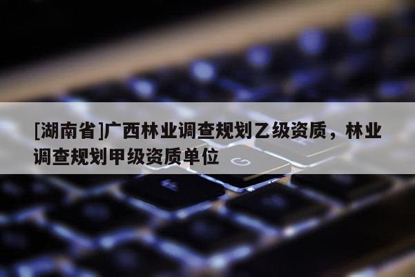 [湖南省]廣西林業調查規劃乙級資質，林業調查規劃甲級資質單位
