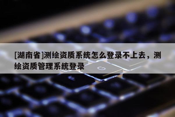 [湖南省]測繪資質系統怎么登錄不上去，測繪資質管理系統登錄