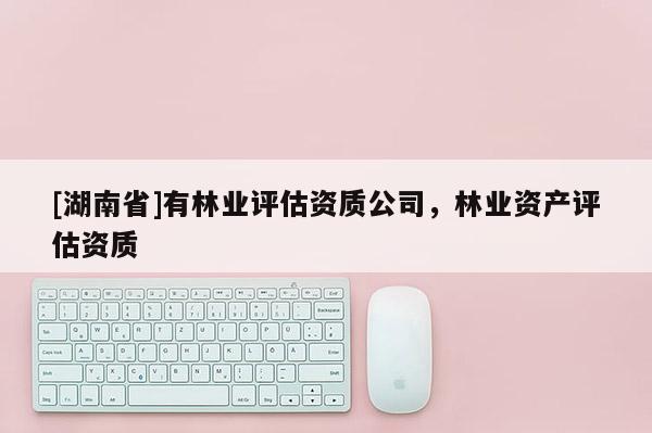 [湖南省]有林業(yè)評(píng)估資質(zhì)公司，林業(yè)資產(chǎn)評(píng)估資質(zhì)