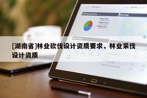 [湖南省]林業砍伐設計資質要求，林業采伐設計資質