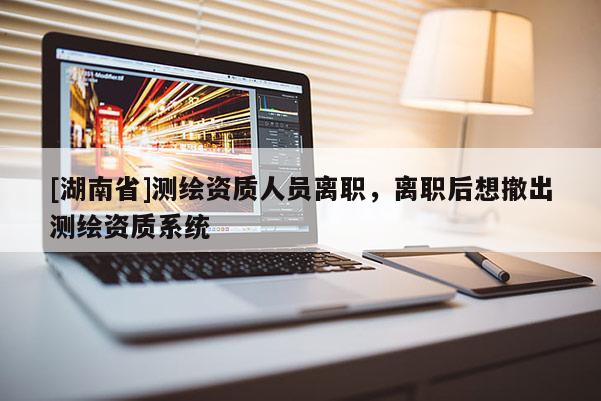 [湖南省]測繪資質人員離職，離職后想撤出測繪資質系統(tǒng)