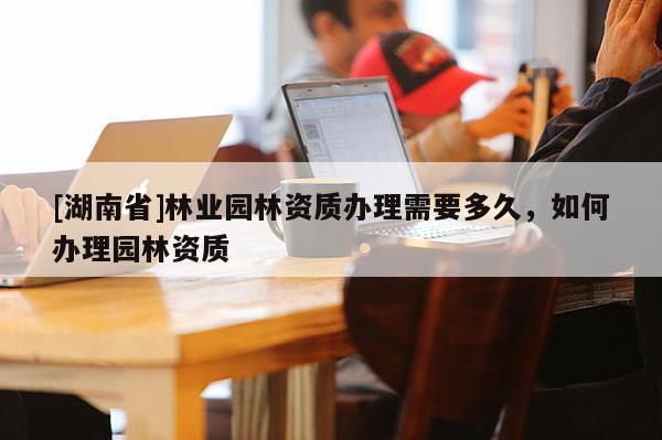 [湖南省]林業園林資質辦理需要多久，如何辦理園林資質