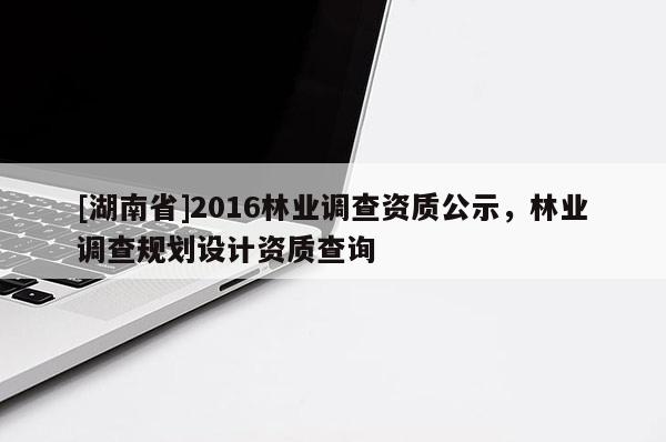 [湖南省]2016林業(yè)調(diào)查資質(zhì)公示，林業(yè)調(diào)查規(guī)劃設(shè)計(jì)資質(zhì)查詢