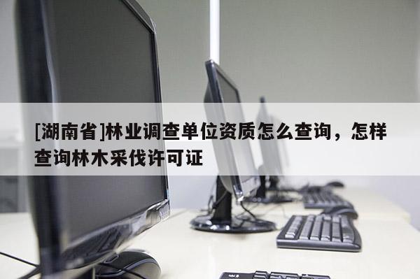 [湖南省]林業調查單位資質怎么查詢，怎樣查詢林木采伐許可證