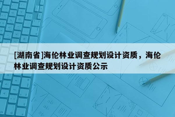 [湖南省]海倫林業調查規劃設計資質，海倫林業調查規劃設計資質公示