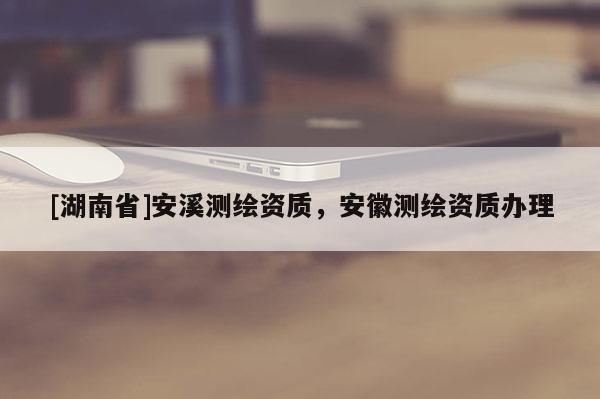 [湖南省]安溪測繪資質，安徽測繪資質辦理