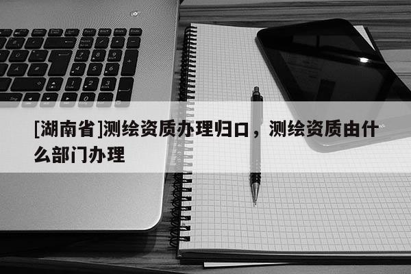 [湖南省]測繪資質辦理歸口，測繪資質由什么部門辦理
