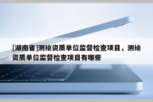 [湖南省]測繪資質(zhì)單位監(jiān)督檢查項目，測繪資質(zhì)單位監(jiān)督檢查項目有哪些