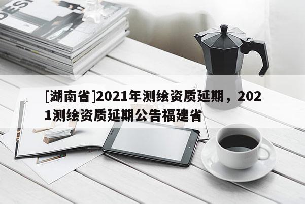 [湖南省]2021年測繪資質延期，2021測繪資質延期公告福建省